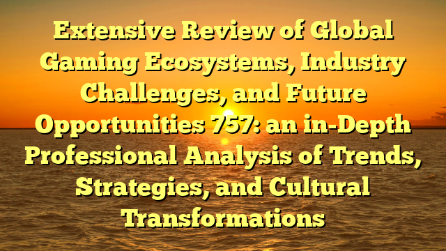 Extensive Review of Global Gaming Ecosystems, Industry Challenges, and Future Opportunities 757: an in-Depth Professional Analysis of Trends, Strategies, and Cultural Transformations