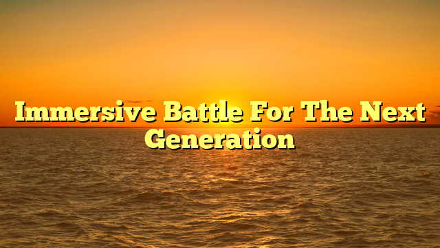 Immersive Battle For The Next Generation