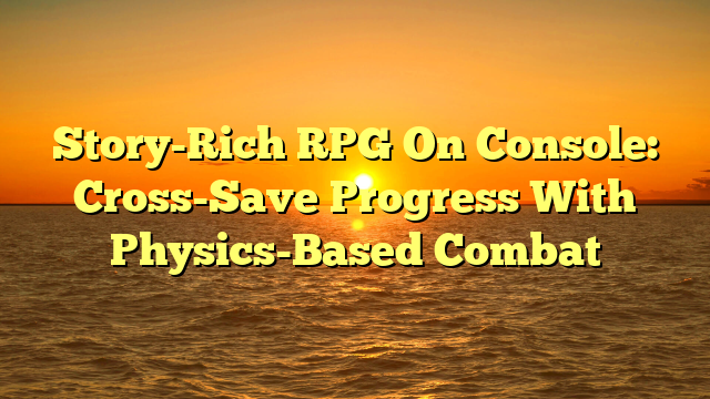 Story-Rich RPG On Console: Cross-Save Progress With Physics-Based Combat