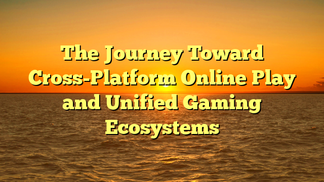The Journey Toward Cross-Platform Online Play and Unified Gaming Ecosystems
