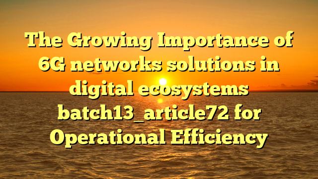 The Growing Importance of 6G networks solutions in digital ecosystems batch13_article72 for Operational Efficiency
